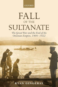 Title: Fall of the Sultanate: The Great War and the End of the Ottoman Empire 1908-1922, Author: Ryan Gingeras