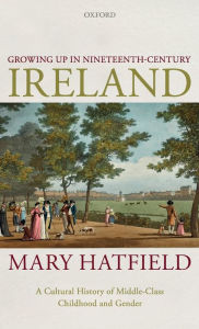 Title: Growing Up in Nineteenth-Century Ireland: A Cultural History of Middle-Class Childhood and Gender, Author: Mary Hatfield