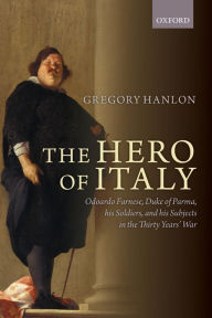 Title: The Hero of Italy: Odoardo Farnese, Duke of Parma, his Soldiers, and his Subjects in the Thirty Years' War, Author: Gregory Hanlon