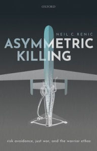 Title: Asymmetric Killing: Risk Avoidance, Just War, and the Warrior Ethos, Author: Neil C. Renic