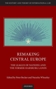 Title: Remaking Central Europe: The League of Nations and the Former Habsburg Lands, Author: Peter Becker