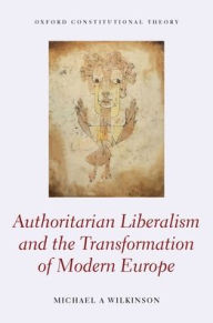 Title: Authoritarian Liberalism and the Transformation of Modern Europe, Author: Michael A. Wilkinson