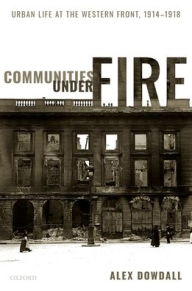 Title: Communities under Fire: Urban Life at the Western Front, 1914-1918, Author: Alex Dowdall