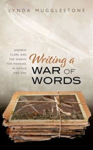 Title: Writing a War of Words: Andrew Clark and the Search for Meaning in World War One, Author: Lynda Mugglestone