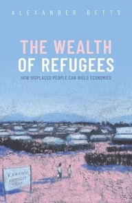 Title: The Wealth of Refugees: How Displaced People Can Build Economies, Author: Alexander Betts