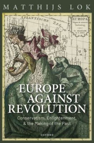 Title: Europe against Revolution: Conservatism, Enlightenment, and the Making of the Past, Author: Matthijs Lok