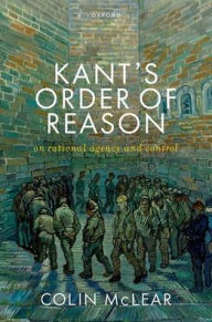 Title: Kant's Order of Reason: On Rational Agency & Control, Author: Colin McLear