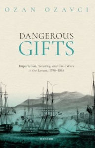 Title: Dangerous Gifts: Imperialism, Security, and Civil Wars in the Levant, 1798-1864, Author: Ozan Ozavci