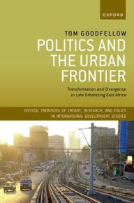 Title: Politics and the Urban Frontier: Transformation and Divergence in Late Urbanizing East Africa, Author: Tom Goodfellow