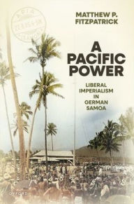 Title: A Pacific Power: Liberal Imperialism in German Samoa, Author: Matthew P. Fitzpatrick