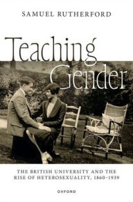 Title: Teaching Gender: The British University and the Rise of Heterosexuality, 1860-1939, Author: Samuel Rutherford