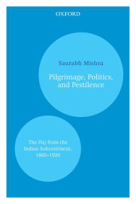 Title: Pilgrimage, Politics, and Pestilence: The Haj from the Indian Subcontinent, 1860-1920, Author: Saurabh Mishra