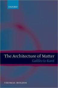 Title: The Architecture of Matter: Galileo to Kant, Author: Thomas Holden