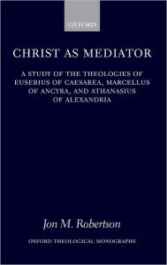 Title: Christ as Mediator: A Study of the Theologies of Eusebius of Caesarea, Marcellus of Ancyra, and Athanasius of Alexandria, Author: Jon M. Robertson