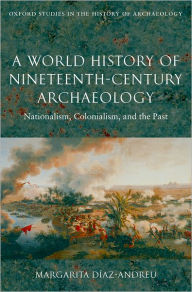 Title: A World History of Nineteenth-Century Archaeology: Nationalism, Colonialism, and the Past, Author: Margarita Diaz-Andreu