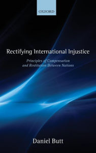 Title: Rectifying International Injustice: Principles of Compensation and Restitution Between Nations, Author: Daniel Butt