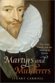 Title: Martyrs and Murderers: The Guise Family and the Making of Europe, Author: Stuart Carroll