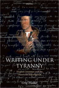 Title: Writing Under Tyranny: English Literature and the Henrician Reformation, Author: Greg Walker