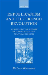 Title: Republicanism and the French Revolution: An Intellectual History of Jean-Baptiste Say's Political Economy, Author: Richard Whatmore