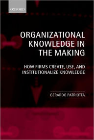 Title: Organizational Knowledge in the Making: How Firms Create, Use and Institutionalize Knowledge, Author: Gerardo Patriotta