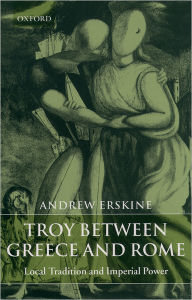 Title: Troy between Greece and Rome: Local Tradition and Imperial Power, Author: Andrew Erskine