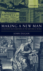 Title: Making a New Man: Ciceronian Self-Fashioning in the Rhetorical Works, Author: John Dugan