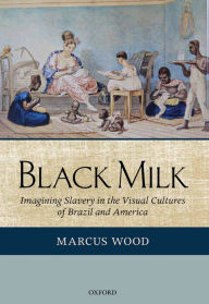 Title: Black Milk: Imagining Slavery in the Visual Cultures of Brazil and America, Author: Marcus Wood