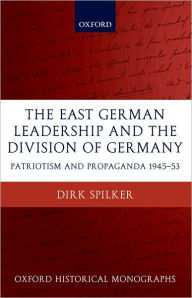 Title: The East German Leadership and the Division of Germany: Patriotism and Propaganda 1945-1953, Author: Dirk Spilker