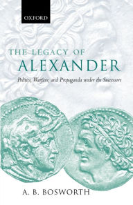 Title: The Legacy of Alexander: Politics, Warfare and Propaganda under the Successors, Author: A. B. Bosworth