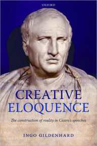 Title: Creative Eloquence: The Construction of Reality in Cicero's Speeches, Author: Ingo Gildenhard