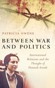 Title: Between War and Politics: International Relations and the Thought of Hannah Arendt, Author: Patricia Owens