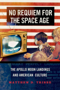 Title: No Requiem for the Space Age: The Apollo Moon Landings and American Culture, Author: Matthew D. Tribbe