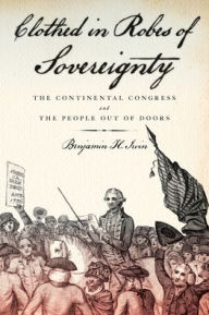Title: Clothed in Robes of Sovereignty: The Continental Congress and the People Out of Doors, Author: Benjamin H. Irvin
