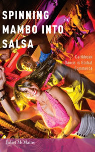 Title: Spinning Mambo into Salsa: Caribbean Dance in Global Commerce, Author: Juliet McMains