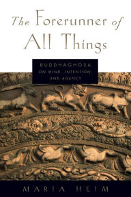 Title: The Forerunner of All Things: Buddhaghosa on Mind, Intention, and Agency, Author: Maria Heim