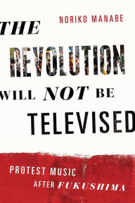 Title: The Revolution Will Not Be Televised: Protest Music After Fukushima, Author: Noriko Manabe