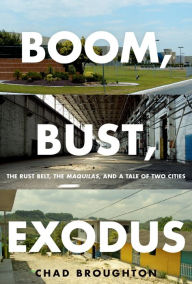 Title: Boom, Bust, Exodus: The Rust Belt, the Maquilas, and a Tale of Two Cities, Author: Chad Broughton