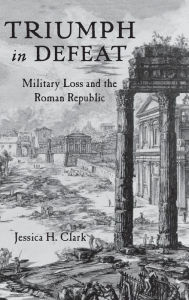 Title: Triumph in Defeat: Military Loss and the Roman Republic, Author: Jessica H. Clark