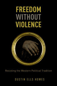 Title: Freedom Without Violence: Resisting the Western Political Tradition, Author: Dustin Ells Howes