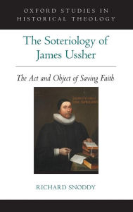 Title: The Soteriology of James Ussher: The Act and Object of Saving Faith, Author: Richard Snoddy