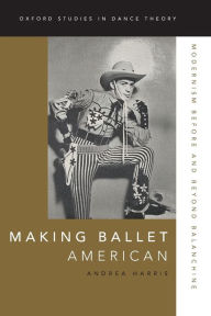 Title: Making Ballet American: Modernism Before and Beyond Balanchine, Author: Andrea Harris