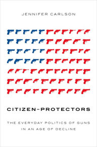 Title: Citizen-Protectors: The Everyday Politics of Guns in an Age of Decline, Author: Jennifer Carlson
