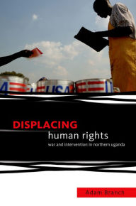 Title: Displacing Human Rights: War and Intervention in Northern Uganda, Author: Adam Branch