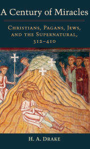 Title: A Century of Miracles: Christians, Pagans, Jews, and the Supernatural, 312-410, Author: H. A. Drake