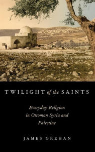Title: Twilight of the Saints: Everyday Religion in Ottoman Syria and Palestine, Author: James Grehan