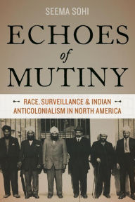 Title: Echoes of Mutiny: Race, Surveillance, and Indian Anticolonialism in North America, Author: Seema Sohi
