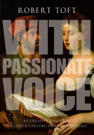 Title: With Passionate Voice: Re-Creative Singing in Sixteenth-Century England and Italy, Author: Robert Toft