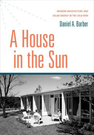 Title: A House in the Sun: Modern Architecture and Solar Energy in the Cold War, Author: Daniel A. Barber