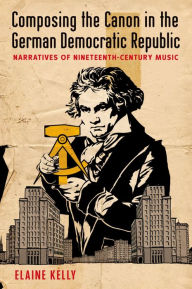 Title: Composing the Canon in the German Democratic Republic: Narratives of Nineteenth-Century Music, Author: Elaine Kelly