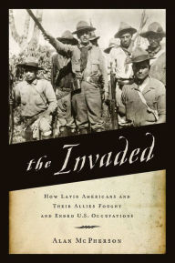 Title: The Invaded: How Latin Americans and Their Allies Fought and Ended U.S. Occupations, Author: Alan McPherson